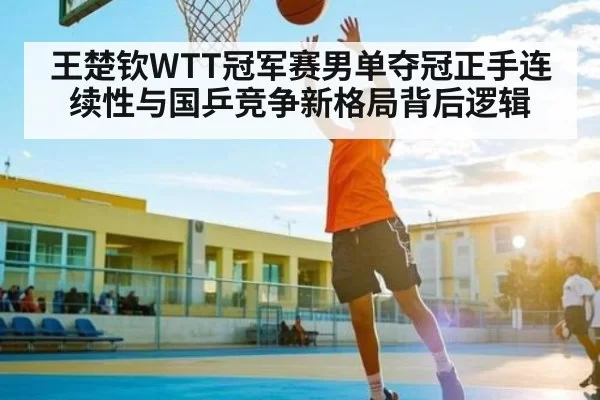 王楚钦WTT冠军赛男单夺冠正手连续性与国乒竞争新格局背后逻辑