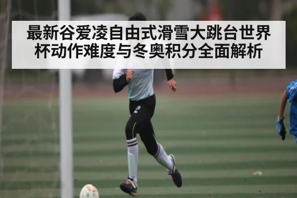 最新谷爱凌自由式滑雪大跳台世界杯动作难度与冬奥积分全面解析